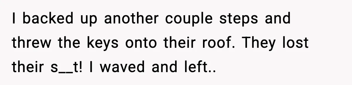 I backed up another couple steps and threw the keys onto their roof. They lost their s__t! I waved and left.. ​