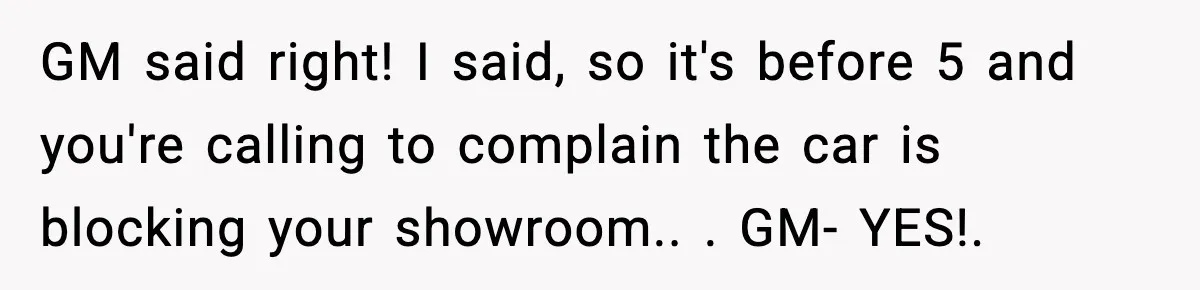 GM said right! I said, so it's before 5 and you're calling to complain the car is blocking your showroom.. ​. GM- YES!. ​