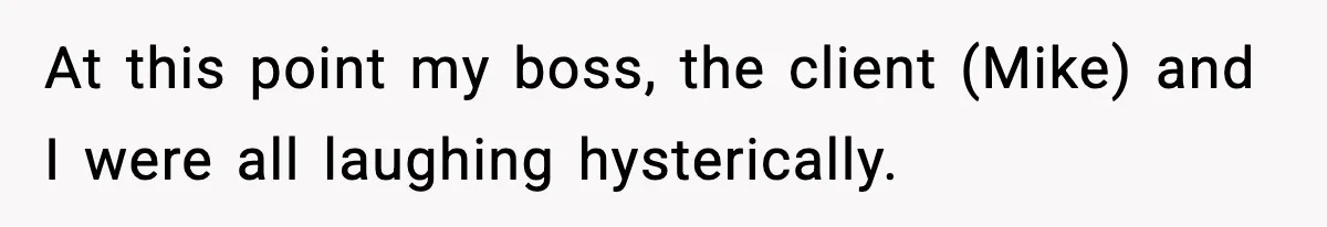 At this point my boss, the client (Mike) and I were all laughing hysterically.