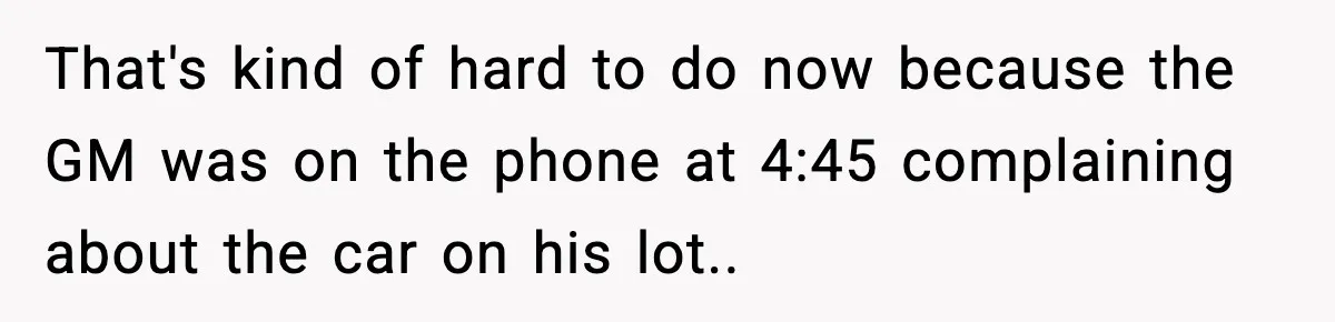 That's kind of hard to do now because the GM was on the phone at 4:45 complaining about the car on his lot.. ​