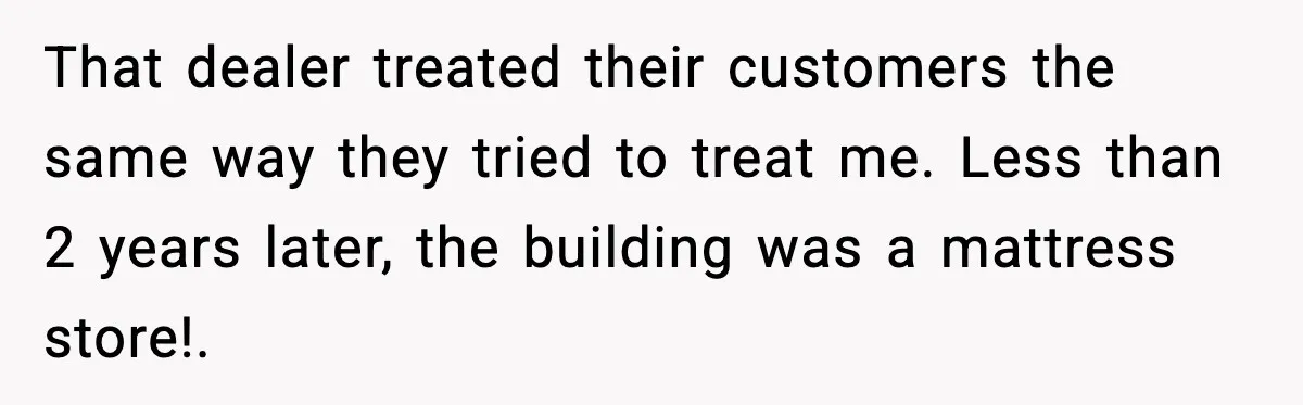 That dealer treated their customers the same way they tried to treat me. Less than 2 years later, the building was a mattress store!. ​