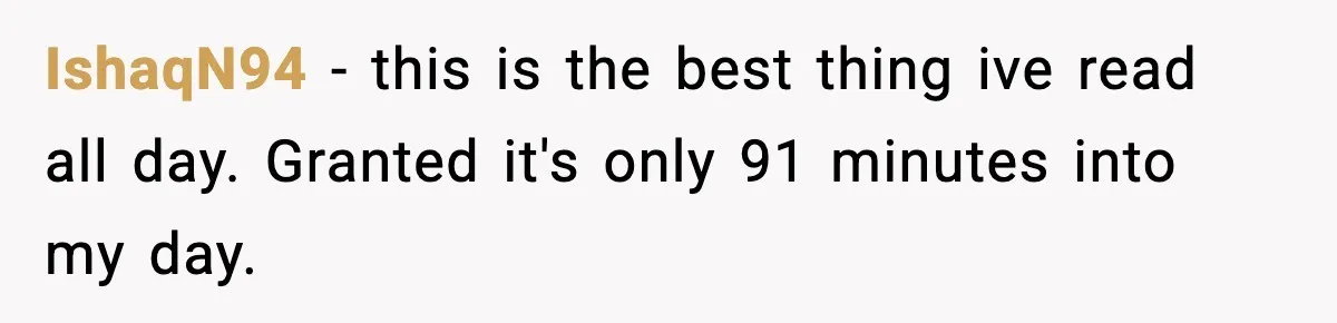 IshaqN94 - this is the best thing ive read all day. Granted it's only 91 minutes into my day.