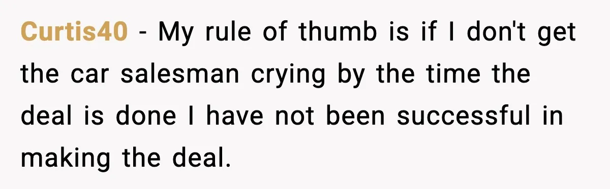 Curtis40 - My rule of thumb is if I don't get the car salesman crying by the time the deal is done I have not been successful in making the...