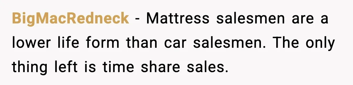 BigMacRedneck - Mattress salesmen are a lower life form than car salesmen. The only thing left is time share sales.