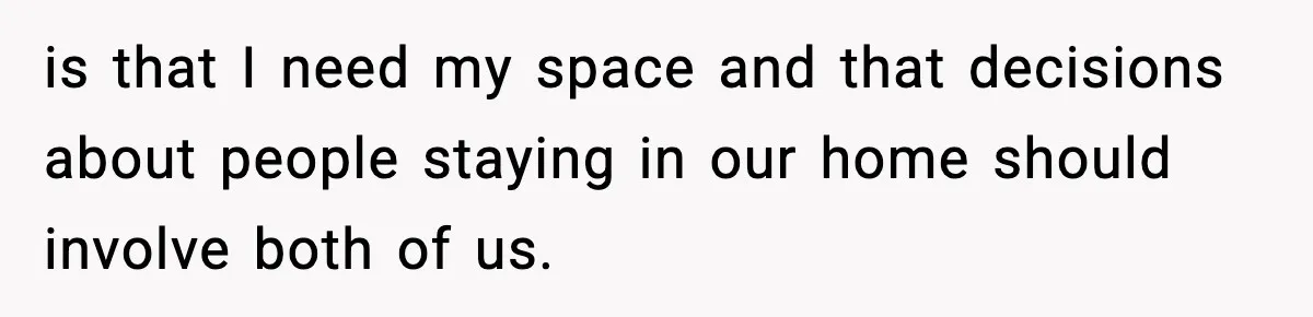 is that I need my space and that decisions about people staying in our home should involve both of us.