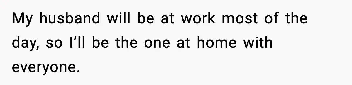 My husband will be at work most of the day, so I’ll be the one at home with everyone.