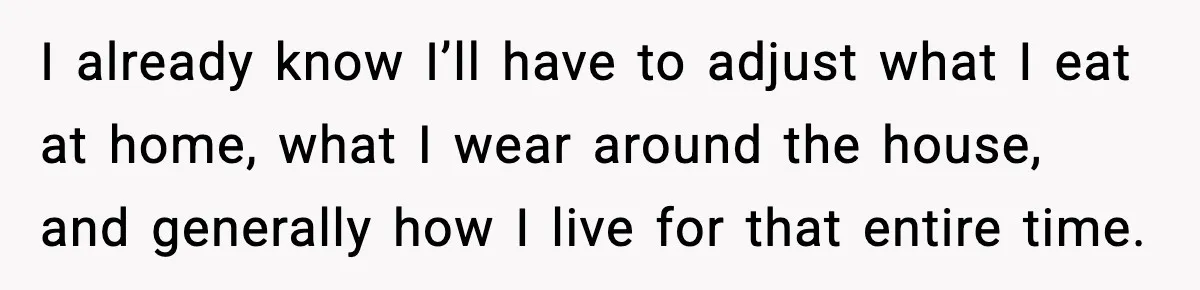 I already know I’ll have to adjust what I eat at home, what I wear around the house, and generally how I live for that entire time.