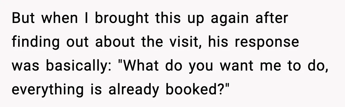 But when I brought this up again after finding out about the visit, his response was basically: "What do you want me to do, everything is already booked?"