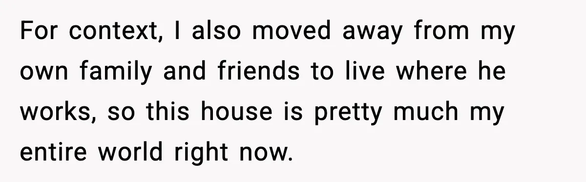 For context, I also moved away from my own family and friends to live where he works, so this house is pretty much my entire world right now.