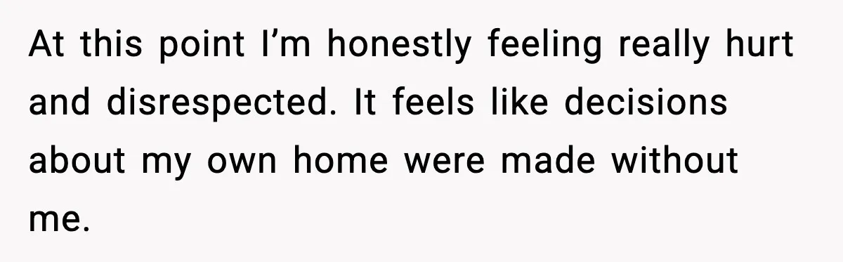 At this point I’m honestly feeling really hurt and disrespected. It feels like decisions about my own home were made without me.