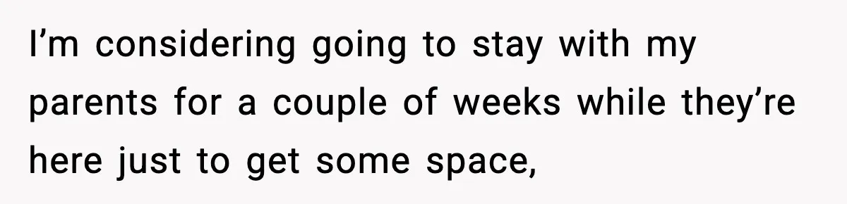 I’m considering going to stay with my parents for a couple of weeks while they’re here just to get some space,