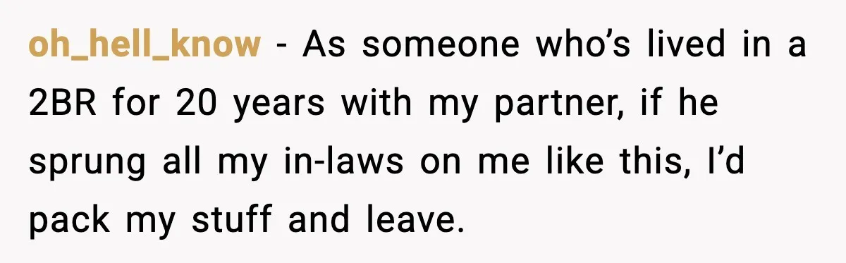 oh_hell_know - As someone who’s lived in a 2BR for 20 years with my partner, if he sprung all my in-laws on me like this, I’d pack my stuff and...