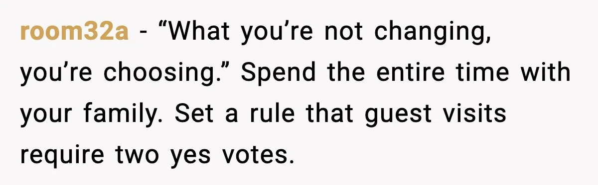 room32a - “What you’re not changing, you’re choosing.” Spend the entire time with your family. Set a rule that guest visits require two yes votes.