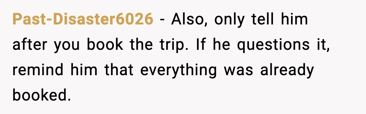 Past-Disaster6026 - Also, only tell him after you book the trip. If he questions it, remind him that everything was already booked.