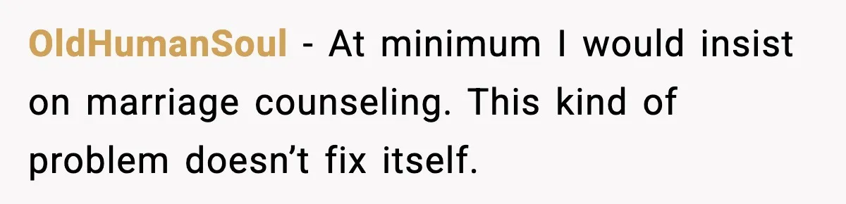 OldHumanSoul - At minimum I would insist on marriage counseling. This kind of problem doesn’t fix itself.