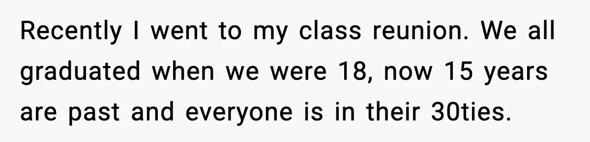 Recently I went to my class reunion. We all graduated when we were 18, now 15 years are past and everyone is in their 30ties.