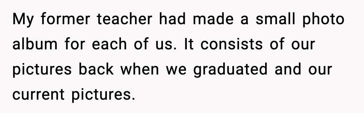 My former teacher had made a small photo album for each of us. It consists of our pictures back when we graduated and our current pictures.