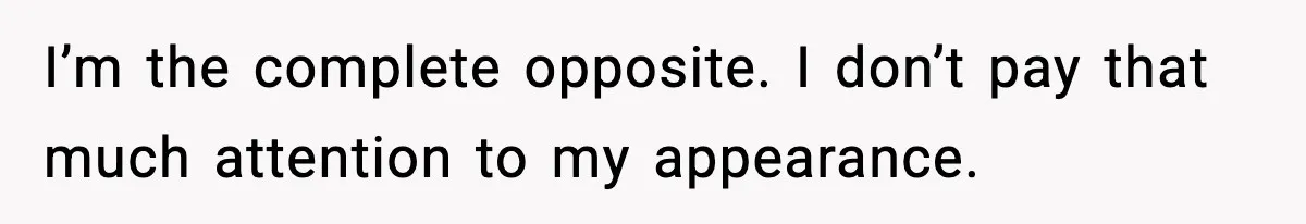 I’m the complete opposite. I don’t pay that much attention to my appearance.