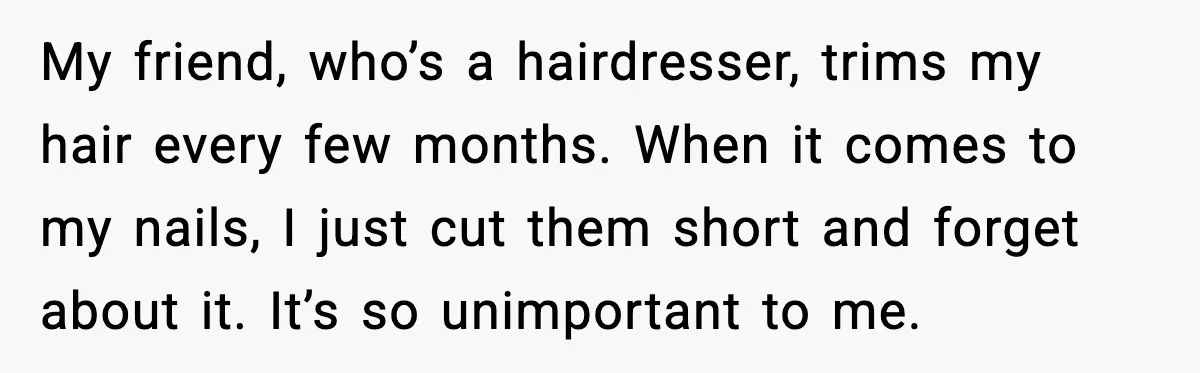 My friend, who’s a hairdresser, trims my hair every few months. When it comes to my nails, I just cut them short and forget about it. It’s so unimportant to...
