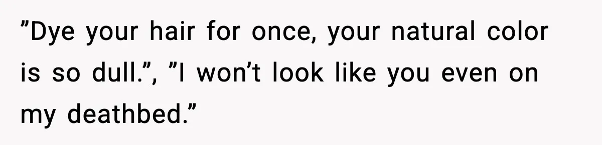 ”Dye your hair for once, your natural color is so dull.”, ”I won’t look like you even on my deathbed.”