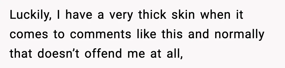 Luckily, I have a very thick skin when it comes to comments like this and normally that doesn’t offend me at all,