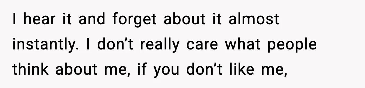 I hear it and forget about it almost instantly. I don’t really care what people think about me, if you don’t like me,