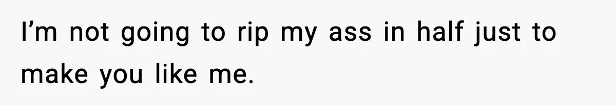 I’m not going to rip my ass in half just to make you like me.