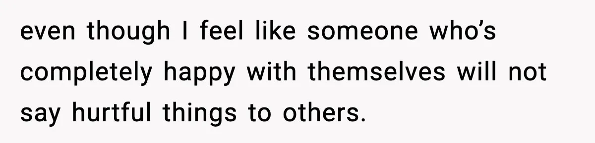 even though I feel like someone who’s completely happy with themselves will not say hurtful things to others.