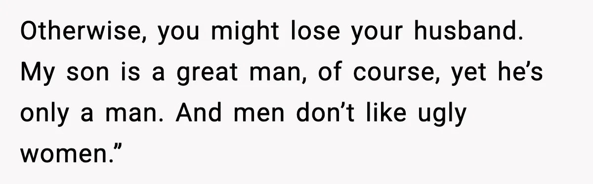 Otherwise, you might lose your husband. My son is a great man, of course, yet he’s only a man. And men don’t like ugly women.”