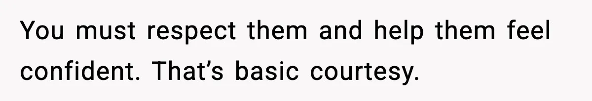 You must respect them and help them feel confident. That’s basic courtesy.