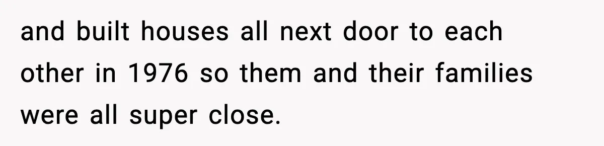 and built houses all next door to each other in 1976 so them and their families were all super close.