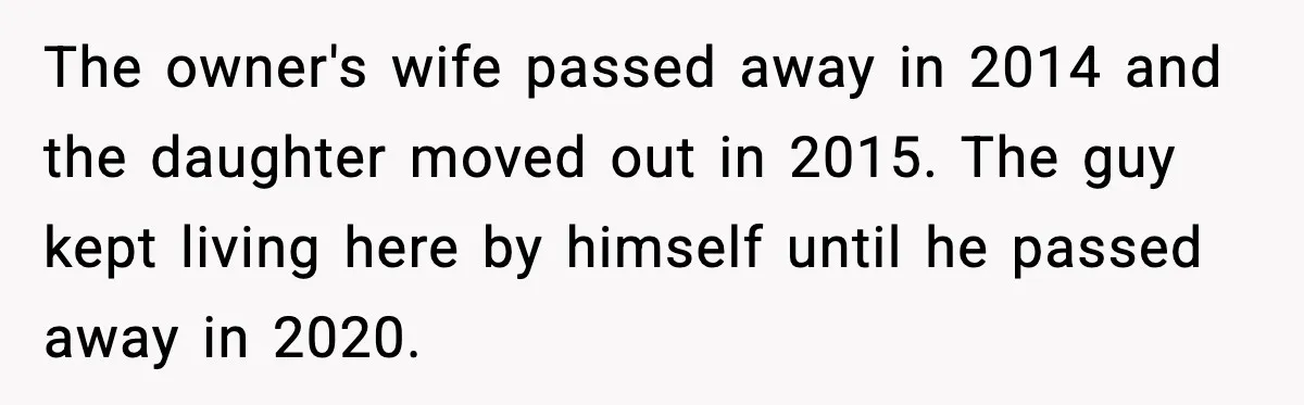 The owner's wife passed away in 2014 and the daughter moved out in 2015. The guy kept living here by himself until he passed away in 2020.