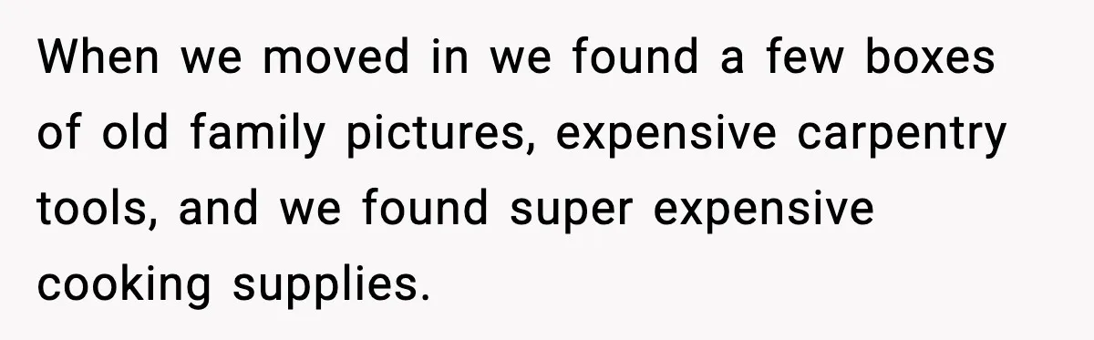 When we moved in we found a few boxes of old family pictures, expensive carpentry tools, and we found super expensive cooking supplies.