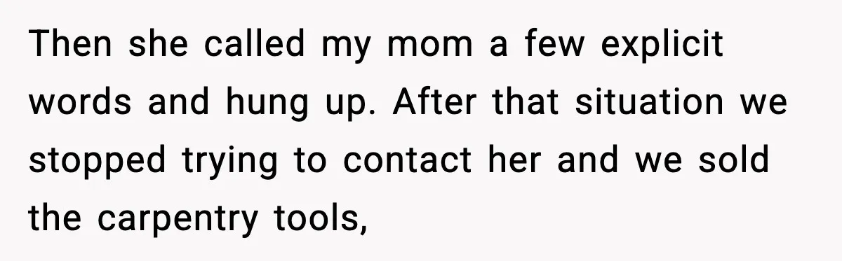 Then she called my mom a few explicit words and hung up. After that situation we stopped trying to contact her and we sold the carpentry tools,