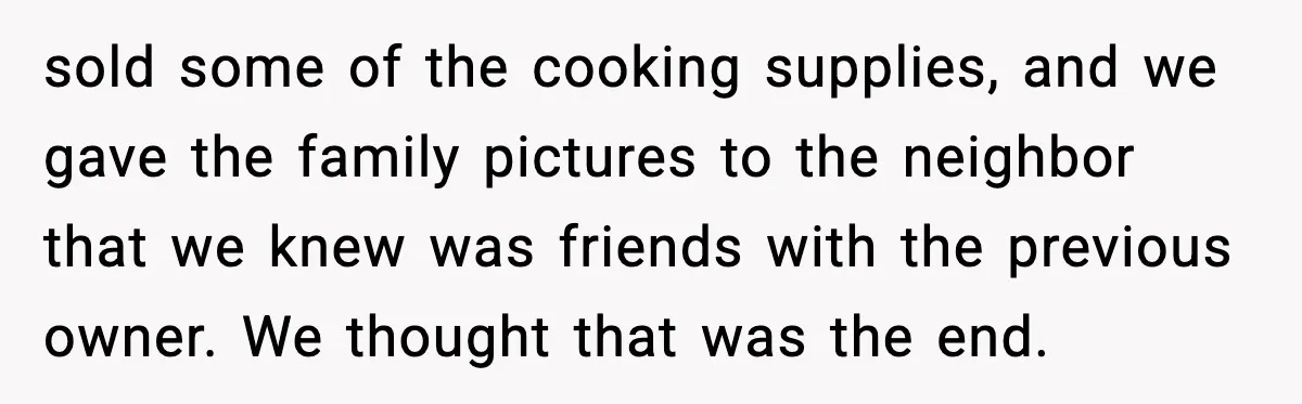 sold some of the cooking supplies, and we gave the family pictures to the neighbor that we knew was friends with the previous owner. We thought that was the end.