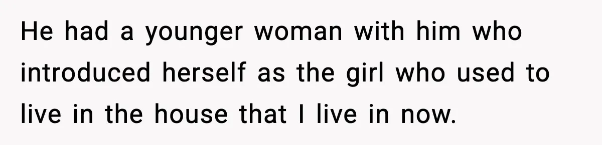 He had a younger woman with him who introduced herself as the girl who used to live in the house that I live in now.