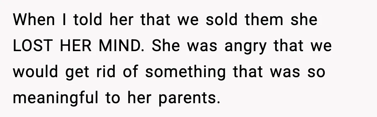 When I told her that we sold them she LOST HER MIND. She was angry that we would get rid of something that was so meaningful to her parents.