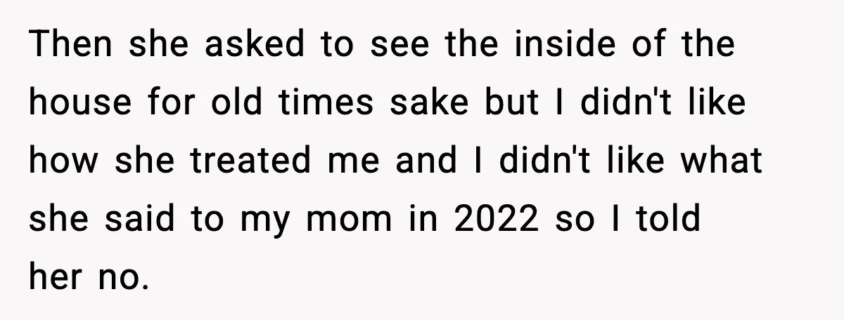 Then she asked to see the inside of the house for old times sake but I didn't like how she treated me and I didn't like what she said to...
