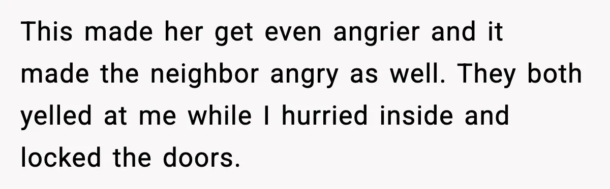 This made her get even angrier and it made the neighbor angry as well. They both yelled at me while I hurried inside and locked the doors.