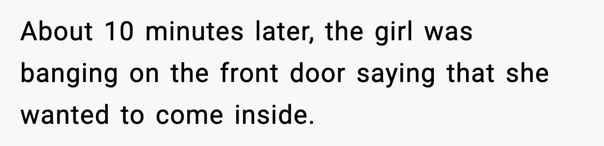 About 10 minutes later, the girl was banging on the front door saying that she wanted to come inside.