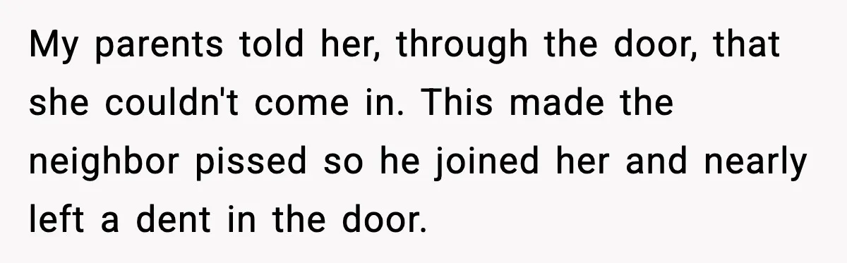 My parents told her, through the door, that she couldn't come in. This made the neighbor pissed so he joined her and nearly left a dent in the door.