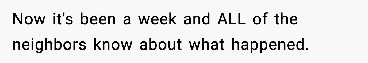 Now it's been a week and ALL of the neighbors know about what happened.