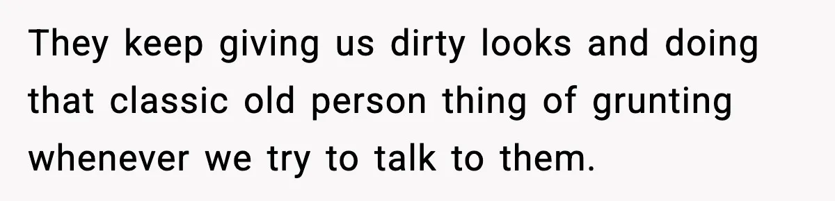 They keep giving us dirty looks and doing that classic old person thing of grunting whenever we try to talk to them.