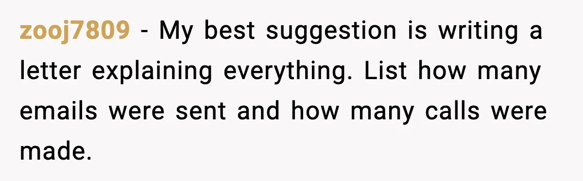 zooj7809 - My best suggestion is writing a letter explaining everything. List how many emails were sent and how many calls were made.