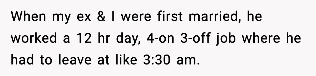 When my ex & I were first married, he worked a 12 hr day, 4-on 3-off job where he had to leave at like 3:30 am.
