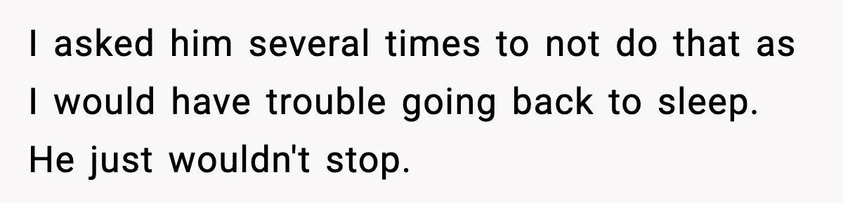 I asked him several times to not do that as I would have trouble going back to sleep. He just wouldn't stop.