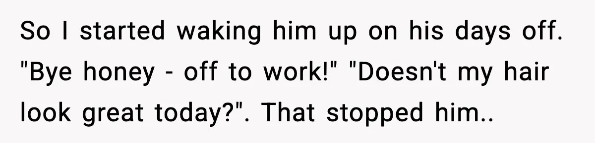 So I started waking him up on his days off. "Bye honey - off to work!" "Doesn't my hair look great today?". That stopped him..