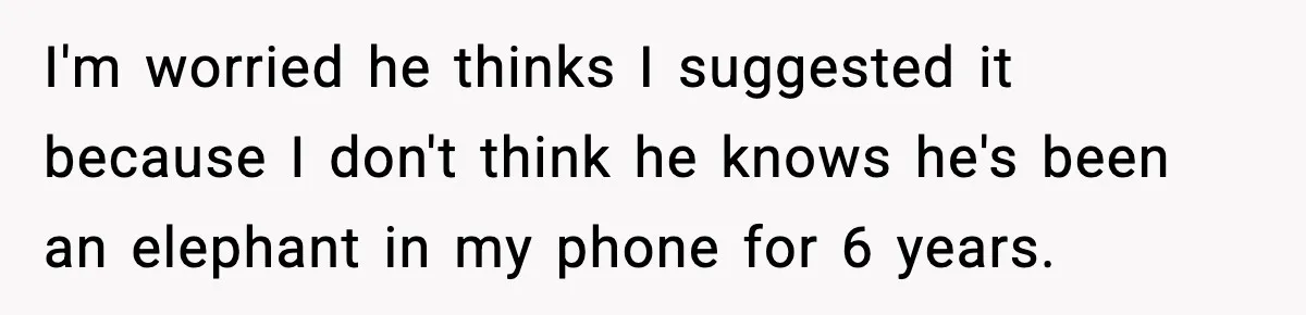 I'm worried he thinks I suggested it because I don't think he knows he's been an elephant in my phone for 6 years.