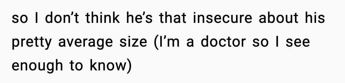 so I don’t think he’s that insecure about his pretty average size (I’m a doctor so I see enough to know)