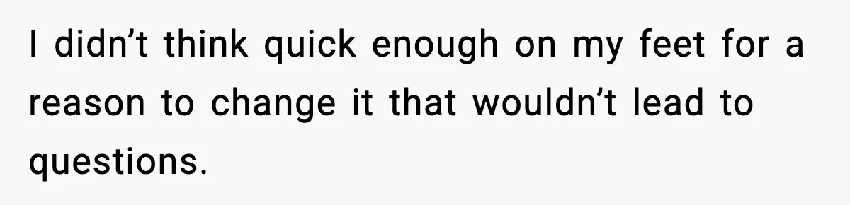 I didn’t think quick enough on my feet for a reason to change it that wouldn’t lead to questions.